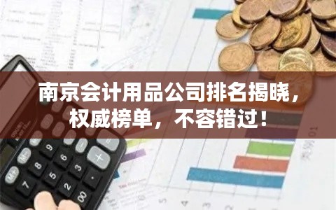 南京会计用品公司排名揭晓，权威榜单，不容错过！