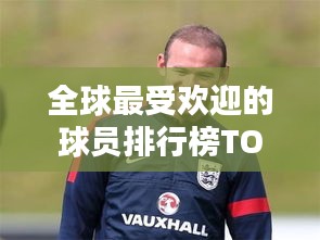 全球最受欢迎的球员排行榜TOP榜