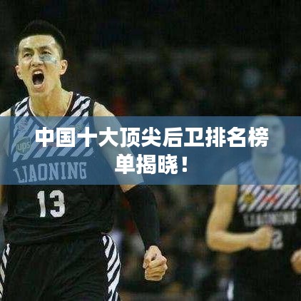中国十大顶尖后卫排名榜单揭晓！