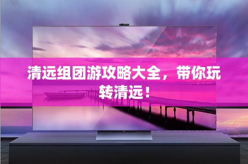 清远组团游攻略大全，带你玩转清远！