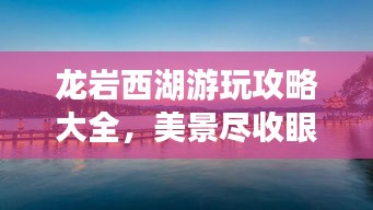 龙岩西湖游玩攻略大全，美景尽收眼底